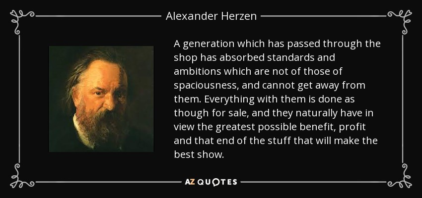A generation which has passed through the shop has absorbed standards and ambitions which are not of those of spaciousness, and cannot get away from them. Everything with them is done as though for sale, and they naturally have in view the greatest possible benefit, profit and that end of the stuff that will make the best show. - Alexander Herzen