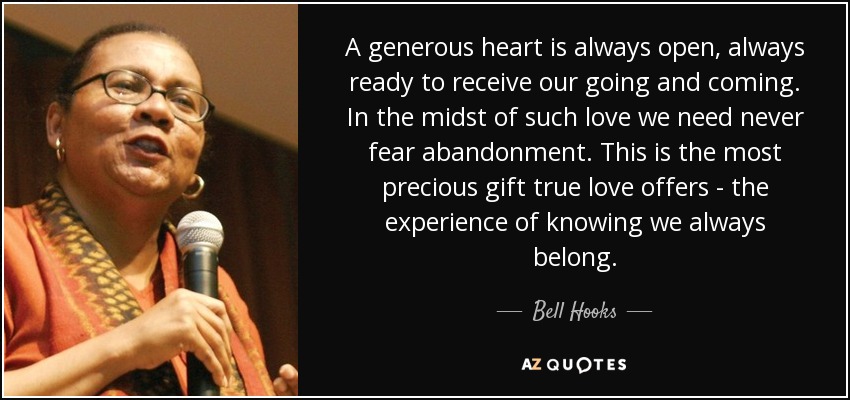 A generous heart is always open, always ready to receive our going and coming. In the midst of such love we need never fear abandonment. This is the most precious gift true love offers - the experience of knowing we always belong. - Bell Hooks