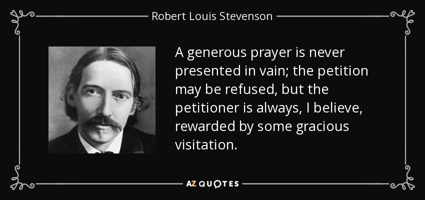 A generous prayer is never presented in vain; the petition may be refused, but the petitioner is always, I believe, rewarded by some gracious visitation. - Robert Louis Stevenson