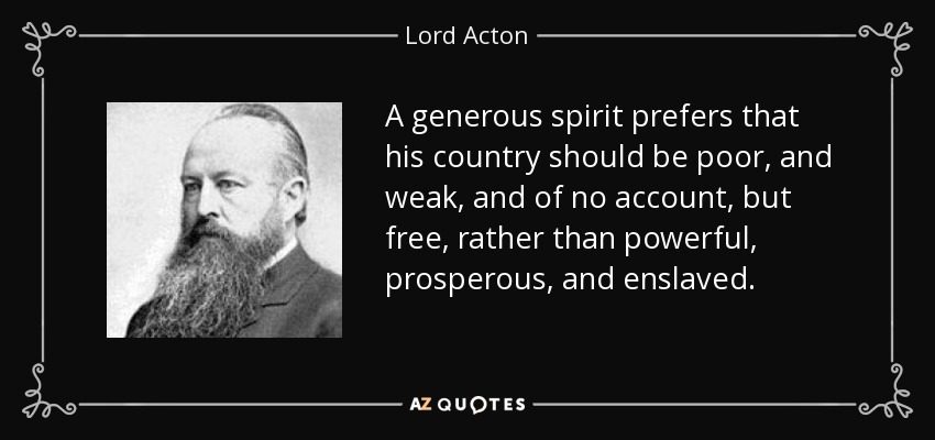 A generous spirit prefers that his country should be poor, and weak, and of no account, but free, rather than powerful, prosperous, and enslaved. - Lord Acton