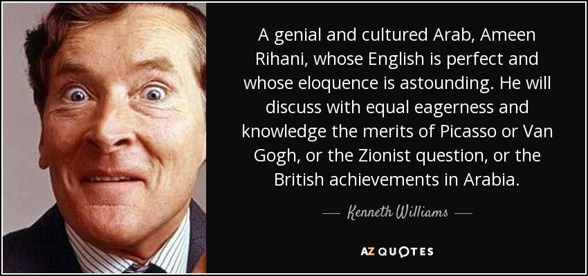 A genial and cultured Arab, Ameen Rihani, whose English is perfect and whose eloquence is astounding. He will discuss with equal eagerness and knowledge the merits of Picasso or Van Gogh, or the Zionist question, or the British achievements in Arabia. - Kenneth Williams