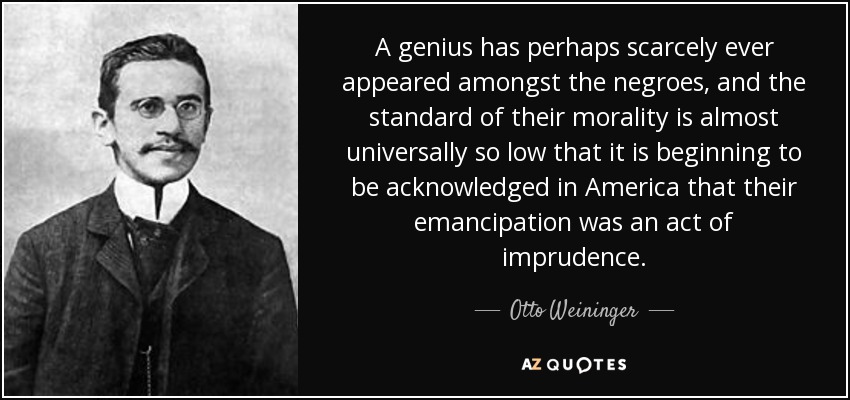 A genius has perhaps scarcely ever appeared amongst the negroes, and the standard of their morality is almost universally so low that it is beginning to be acknowledged in America that their emancipation was an act of imprudence. - Otto Weininger