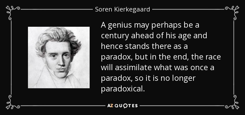 A genius may perhaps be a century ahead of his age and hence stands there as a paradox, but in the end, the race will assimilate what was once a paradox, so it is no longer paradoxical. - Soren Kierkegaard