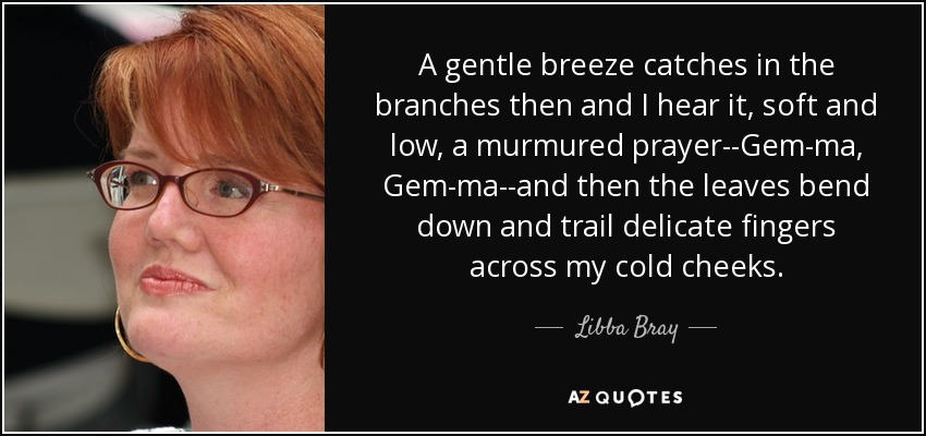 A gentle breeze catches in the branches then and I hear it, soft and low, a murmured prayer--Gem-ma, Gem-ma--and then the leaves bend down and trail delicate fingers across my cold cheeks. - Libba Bray