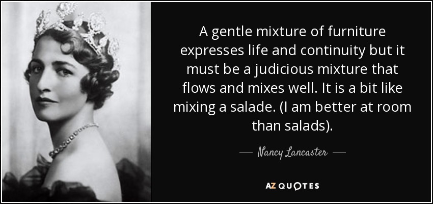 A gentle mixture of furniture expresses life and continuity but it must be a judicious mixture that flows and mixes well. It is a bit like mixing a salade. (I am better at room than salads). - Nancy Lancaster