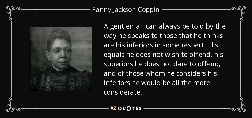 A gentleman can always be told by the way he speaks to those that he thinks are his inferiors in some respect. His equals he does not wish to offend, his superiors he does not dare to offend, and of those whom he considers his inferiors he would be all the more considerate. - Fanny Jackson Coppin