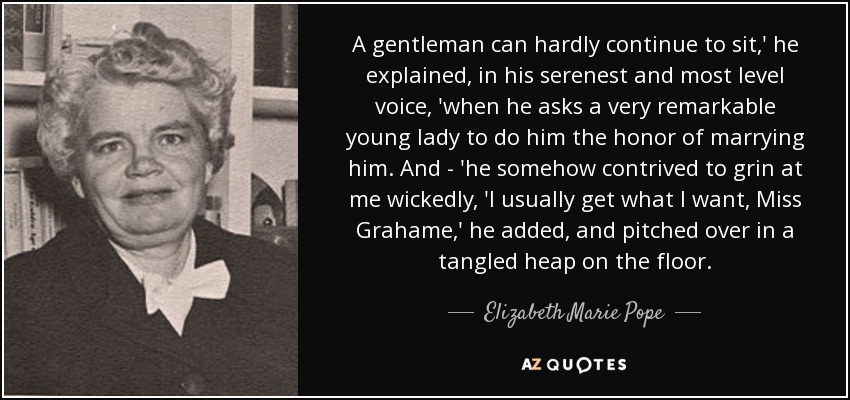 A gentleman can hardly continue to sit,' he explained, in his serenest and most level voice, 'when he asks a very remarkable young lady to do him the honor of marrying him. And - 'he somehow contrived to grin at me wickedly, 'I usually get what I want, Miss Grahame,' he added, and pitched over in a tangled heap on the floor. - Elizabeth Marie Pope