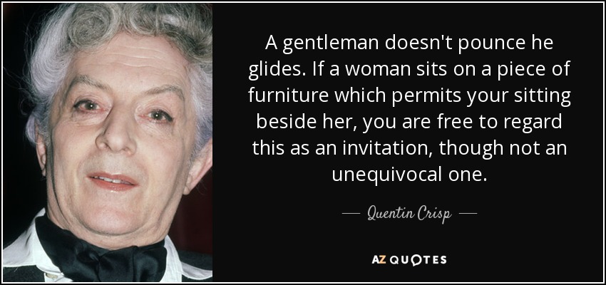 A gentleman doesn't pounce he glides. If a woman sits on a piece of furniture which permits your sitting beside her, you are free to regard this as an invitation, though not an unequivocal one. - Quentin Crisp