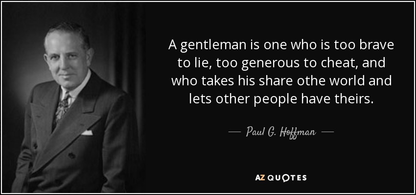 A gentleman is one who is too brave to lie, too generous to cheat, and who takes his share othe world and lets other people have theirs. - Paul G. Hoffman