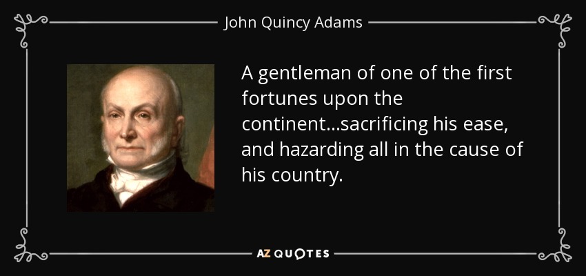 A gentleman of one of the first fortunes upon the continent...sacrificing his ease, and hazarding all in the cause of his country. - John Quincy Adams