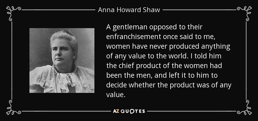 A gentleman opposed to their enfranchisement once said to me, women have never produced anything of any value to the world. I told him the chief product of the women had been the men, and left it to him to decide whether the product was of any value. - Anna Howard Shaw