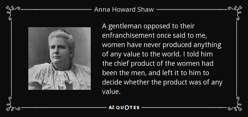 A gentleman opposed to their enfranchisement once said to me, women have never produced anything of any value to the world. I told him the chief product of the women had been the men, and left it to him to decide whether the product was of any value. - Anna Howard Shaw