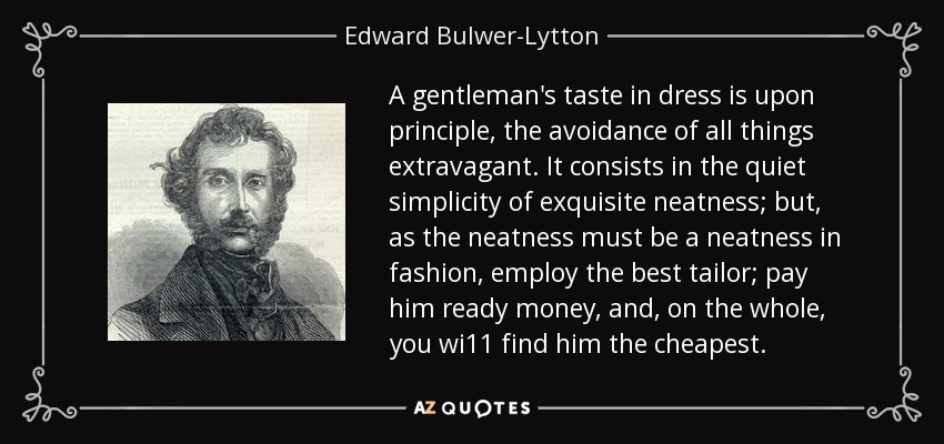 A gentleman's taste in dress is upon principle, the avoidance of all things extravagant. It consists in the quiet simplicity of exquisite neatness; but, as the neatness must be a neatness in fashion, employ the best tailor; pay him ready money, and, on the whole, you wi11 find him the cheapest. - Edward Bulwer-Lytton, 1st Baron Lytton