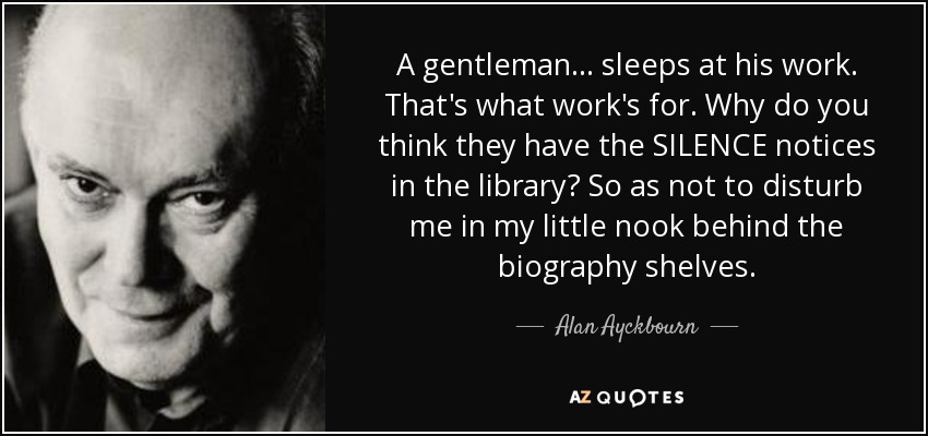 A gentleman ... sleeps at his work. That's what work's for. Why do you think they have the SILENCE notices in the library? So as not to disturb me in my little nook behind the biography shelves. - Alan Ayckbourn