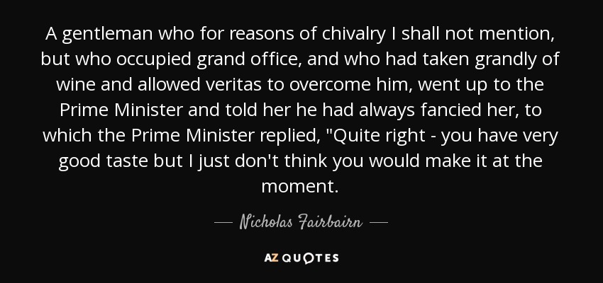 A gentleman who for reasons of chivalry I shall not mention, but who occupied grand office, and who had taken grandly of wine and allowed veritas to overcome him, went up to the Prime Minister and told her he had always fancied her, to which the Prime Minister replied, 