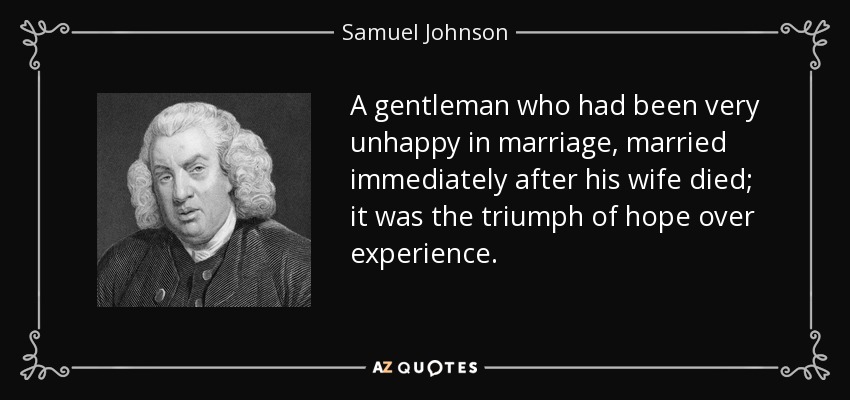 A gentleman who had been very unhappy in marriage, married immediately after his wife died; it was the triumph of hope over experience. - Samuel Johnson
