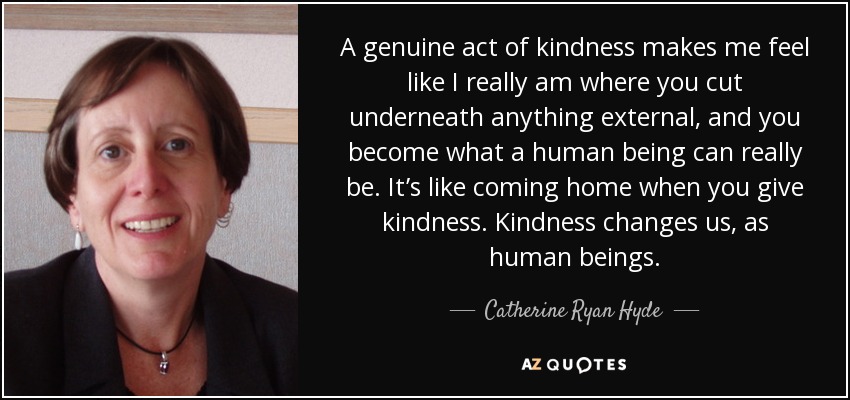 A genuine act of kindness makes me feel like I really am where you cut underneath anything external, and you become what a human being can really be. It’s like coming home when you give kindness. Kindness changes us, as human beings. - Catherine Ryan Hyde