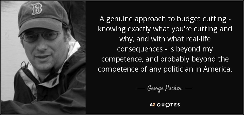 A genuine approach to budget cutting - knowing exactly what you're cutting and why, and with what real-life consequences - is beyond my competence, and probably beyond the competence of any politician in America. - George Packer