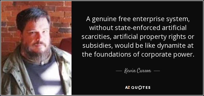 A genuine free enterprise system, without state-enforced artificial scarcities, artificial property rights or subsidies, would be like dynamite at the foundations of corporate power. - Kevin Carson