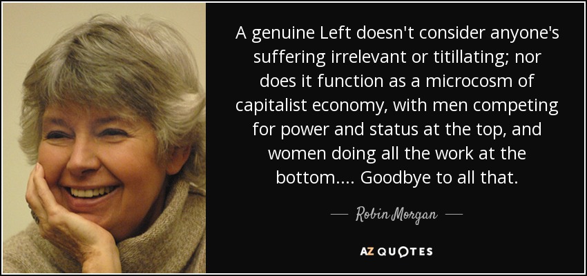A genuine Left doesn't consider anyone's suffering irrelevant or titillating; nor does it function as a microcosm of capitalist economy, with men competing for power and status at the top, and women doing all the work at the bottom.... Goodbye to all that. - Robin Morgan