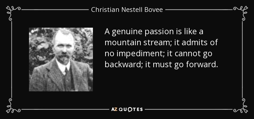 A genuine passion is like a mountain stream; it admits of no impediment; it cannot go backward; it must go forward. - Christian Nestell Bovee