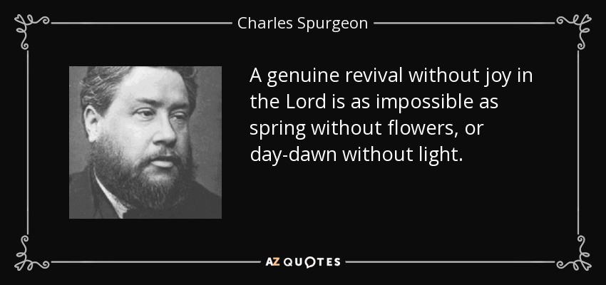 A genuine revival without joy in the Lord is as impossible as spring without flowers, or day-dawn without light. - Charles Spurgeon