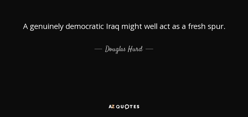 A genuinely democratic Iraq might well act as a fresh spur. - Douglas Hurd