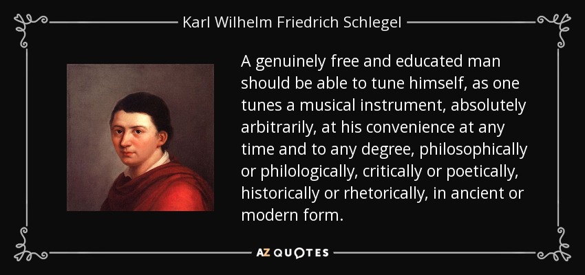 A genuinely free and educated man should be able to tune himself, as one tunes a musical instrument, absolutely arbitrarily, at his convenience at any time and to any degree, philosophically or philologically, critically or poetically, historically or rhetorically, in ancient or modern form. - Karl Wilhelm Friedrich Schlegel