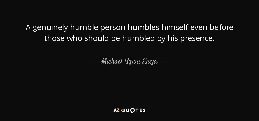 A genuinely humble person humbles himself even before those who should be humbled by his presence. - Michael Ugwu Eneja