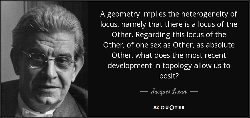 A geometry implies the heterogeneity of locus, namely that there is a locus of the Other. Regarding this locus of the Other, of one sex as Other, as absolute Other, what does the most recent development in topology allow us to posit? - Jacques Lacan