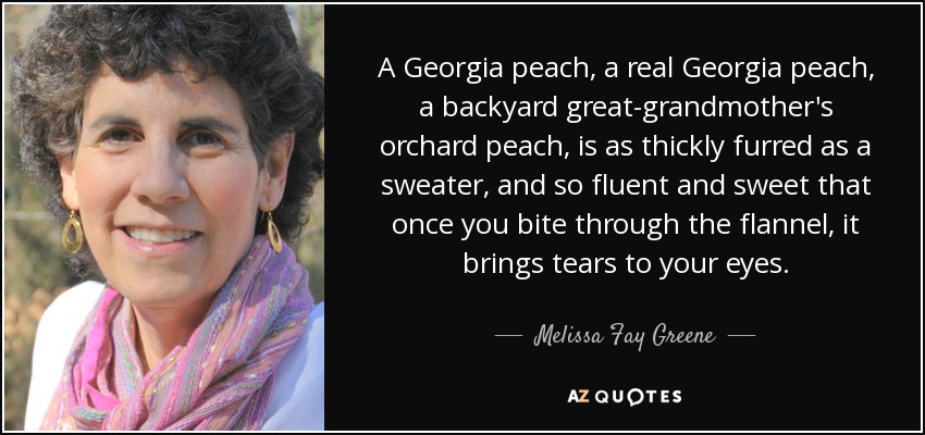 A Georgia peach, a real Georgia peach, a backyard great-grandmother's orchard peach, is as thickly furred as a sweater, and so fluent and sweet that once you bite through the flannel, it brings tears to your eyes. - Melissa Fay Greene