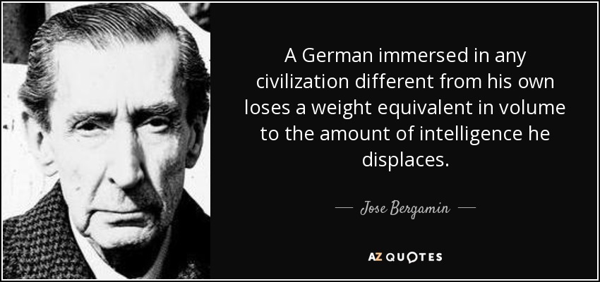 A German immersed in any civilization different from his own loses a weight equivalent in volume to the amount of intelligence he displaces. - Jose Bergamin