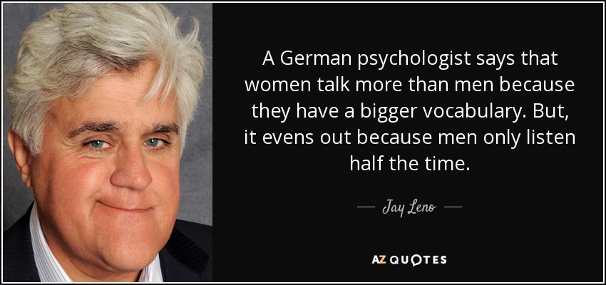 A German psychologist says that women talk more than men because they have a bigger vocabulary. But, it evens out because men only listen half the time. - Jay Leno