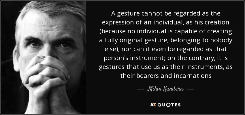 A gesture cannot be regarded as the expression of an individual, as his creation (because no individual is capable of creating a fully original gesture, belonging to nobody else), nor can it even be regarded as that person's instrument; on the contrary, it is gestures that use us as their instruments, as their bearers and incarnations - Milan Kundera