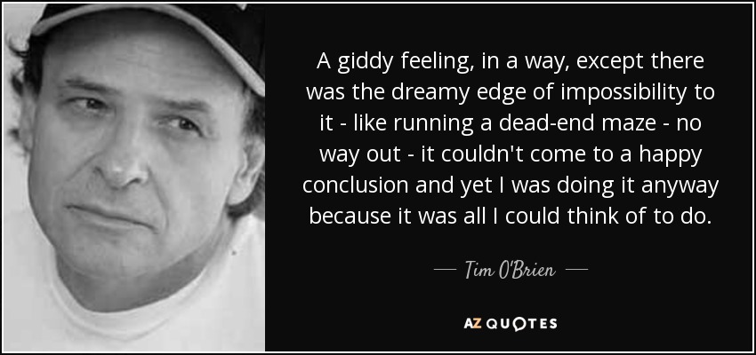 A giddy feeling, in a way, except there was the dreamy edge of impossibility to it - like running a dead-end maze - no way out - it couldn't come to a happy conclusion and yet I was doing it anyway because it was all I could think of to do. - Tim O'Brien
