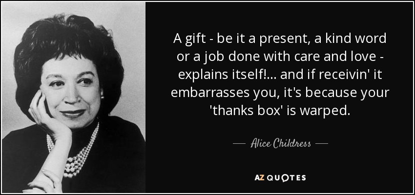 A gift - be it a present, a kind word or a job done with care and love - explains itself!... and if receivin' it embarrasses you, it's because your 'thanks box' is warped. - Alice Childress