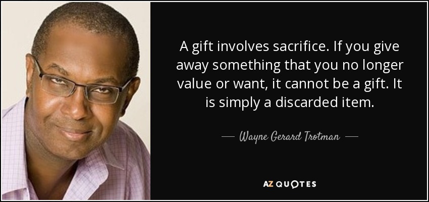 A gift involves sacrifice. If you give away something that you no longer value or want, it cannot be a gift. It is simply a discarded item. - Wayne Gerard Trotman