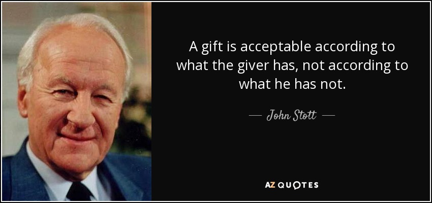 A gift is acceptable according to what the giver has, not according to what he has not. - John Stott
