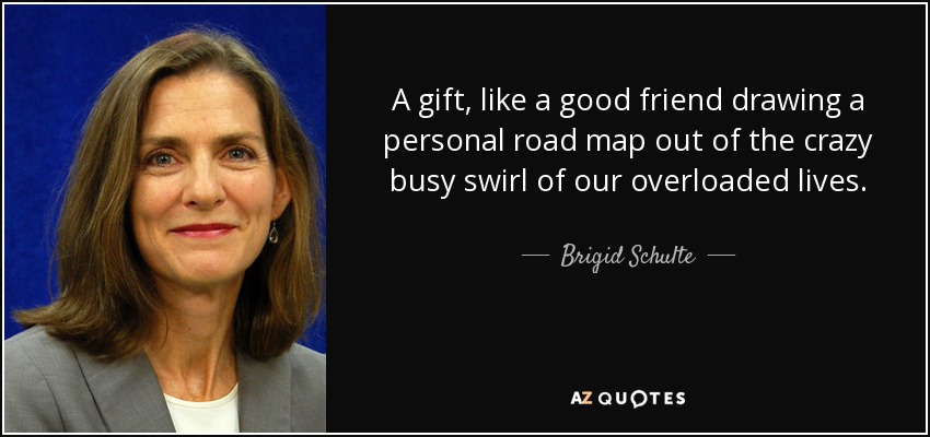 A gift, like a good friend drawing a personal road map out of the crazy busy swirl of our overloaded lives. - Brigid Schulte