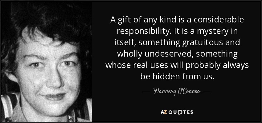 A gift of any kind is a considerable responsibility. It is a mystery in itself, something gratuitous and wholly undeserved, something whose real uses will probably always be hidden from us. - Flannery O'Connor