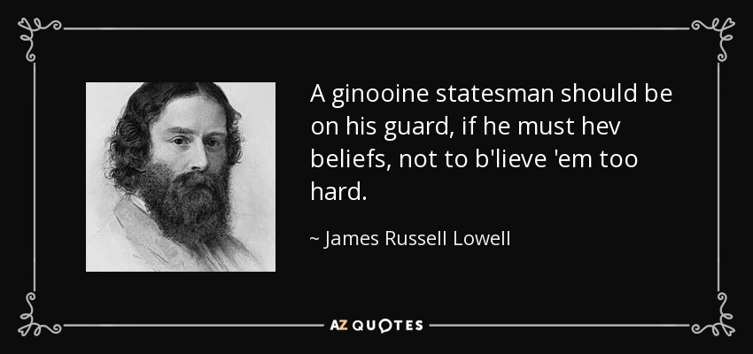 A ginooine statesman should be on his guard, if he must hev beliefs, not to b'lieve 'em too hard. - James Russell Lowell