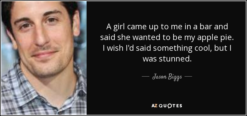 A girl came up to me in a bar and said she wanted to be my apple pie. I wish I'd said something cool, but I was stunned. - Jason Biggs