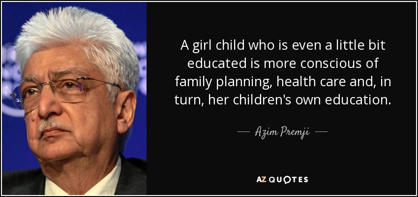 A girl child who is even a little bit educated is more conscious of family planning, health care and, in turn, her children's own education. - Azim Premji