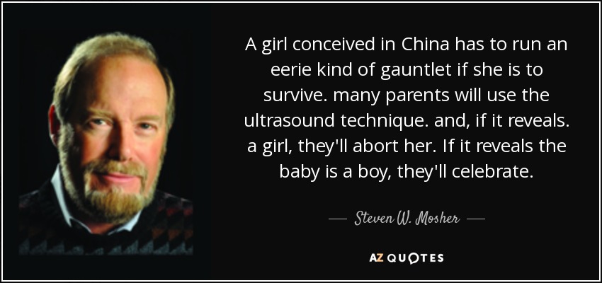 A girl conceived in China has to run an eerie kind of gauntlet if she is to survive. many parents will use the ultrasound technique. and, if it reveals. a girl, they'll abort her. If it reveals the baby is a boy, they'll celebrate. - Steven W. Mosher