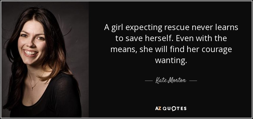 A girl expecting rescue never learns to save herself. Even with the means, she will find her courage wanting. - Kate Morton