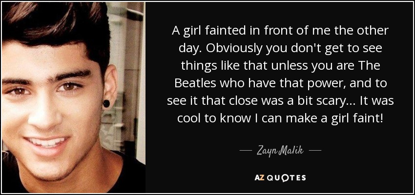 A girl fainted in front of me the other day. Obviously you don't get to see things like that unless you are The Beatles who have that power, and to see it that close was a bit scary... It was cool to know I can make a girl faint! - Zayn Malik