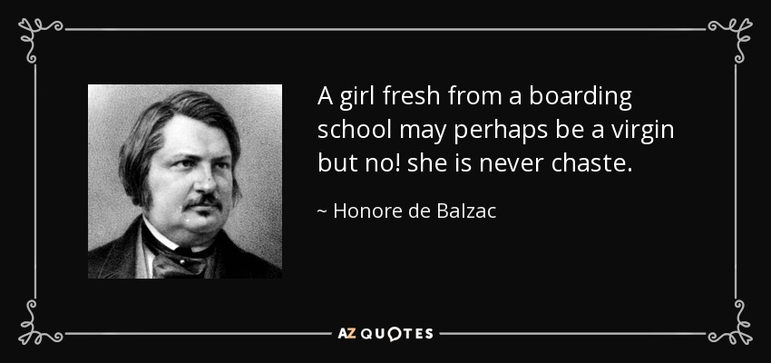 A girl fresh from a boarding school may perhaps be a virgin but no! she is never chaste. - Honore de Balzac
