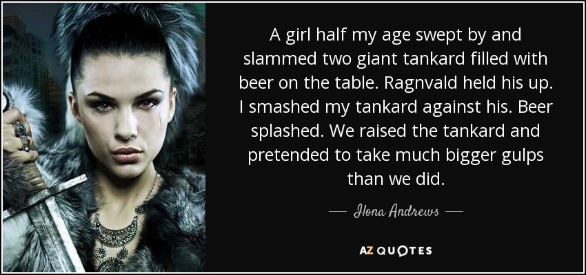 A girl half my age swept by and slammed two giant tankard filled with beer on the table. Ragnvald held his up. I smashed my tankard against his. Beer splashed. We raised the tankard and pretended to take much bigger gulps than we did. - Ilona Andrews