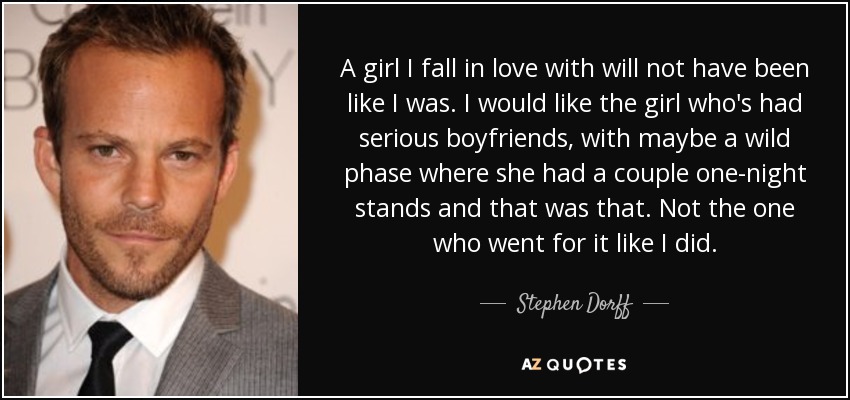 A girl I fall in love with will not have been like I was. I would like the girl who's had serious boyfriends, with maybe a wild phase where she had a couple one-night stands and that was that. Not the one who went for it like I did. - Stephen Dorff