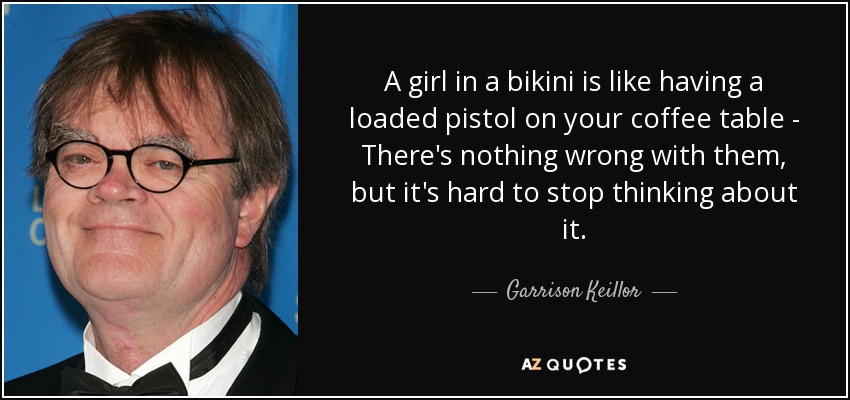 A girl in a bikini is like having a loaded pistol on your coffee table - There's nothing wrong with them, but it's hard to stop thinking about it. - Garrison Keillor